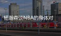 杨瀚森谈NBA的身体对抗：很强硬但比较文明 不会有过度的动作