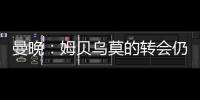 曼晚：姆贝乌莫的转会仍在僵持；已安排与哈维