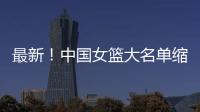 最新
�！中国女篮大名单缩减至12人

，裁掉4人，宫鲁鸣押宝2人有风险