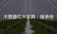 木雅香红木家具：继承传统经典 彰显文化自信