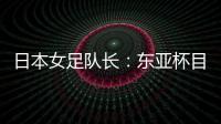 日本女足队长：东亚杯目标是夺冠，这次比赛是展示自己的机会