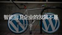 智能厨卫企业的发展不是要“大” 而是要“精”