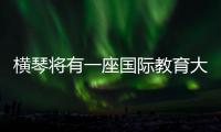 横琴将有一座国际教育大学城
！目前已动工