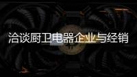 洽谈厨卫电器企业与经销商如何共荣共生，互惠会利?