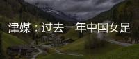 津媒：过去一年中国女足在一些核心环节上并没有太大进步