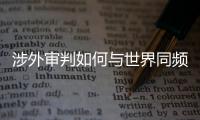 涉外审判如何与世界同频？ 首部涉外司法专题片续集发布