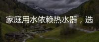 家庭用水依赖热水器，选热水器避坑三要点