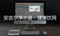 安吉尔净水器
：健康饮用水必备