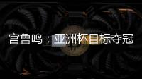 宫鲁鸣：亚洲杯目标夺冠 必须要想办法击败澳大利亚和日本