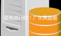 夏练进行时！广东男篮最新训练视频 重点加强一对一攻防