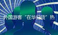 外国游客“在华扫货”热：“带空箱子到中国！”