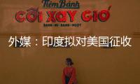 外媒

：印度拟对美国征收报复性关税