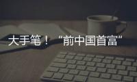 大手笔
！“前中国首富”出手