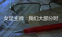 女足主帅：我们大部分时间掌控了比赛	，接下来要为世界杯做好准备
