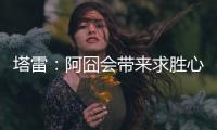 塔雷
：阿囧会带来求胜心态；希望亚沙里的事能皆大欢喜