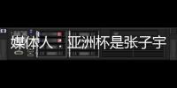媒体人：亚洲杯是张子宇等新锐作为主力的首次比赛 承载颇多期待