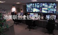 德美联创全铝家居
：与你有一场生命中最美的相见