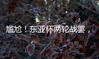 尴尬！东亚杯两轮战罢
，四支参赛球队仅国足1球未进