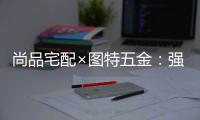 尚品宅配×图特五金
：强强联合�，共同打造国货精品