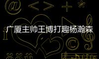 广厦主帅王博打趣杨瀚森：我让他在季后赛得到了充足的锻炼