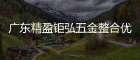 广东精盈钜弘五金整合优势资源打造精工品质
