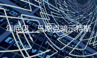 年底见	，马斯克暗示特斯拉将展示“有史以来最史诗级”的产品