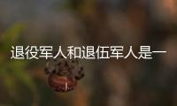 退役军人和退伍军人是一回事吗？两者差别其实很大