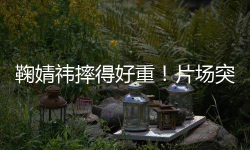 鞠婧祎下巴当即出现明显红肿