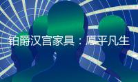铂爵汉宫家具�：愿平凡生活 有更多喜悦