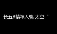长五B精準入轨 太空“牵手”天衣无缝