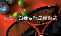阿囧：首要目标是重返欧冠；怎么用魔笛？先等他来了再说