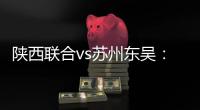 陕西联合vs苏州东吴	
：双外援PK三外援�
，谭凯元、高大伦首发