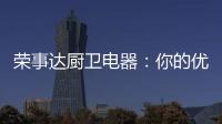 荣事达厨卫电器	：你的优雅生活 由我精心缔造