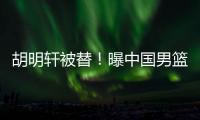 胡明轩被替	！曝中国男篮已完成两场热身 四号位告急廖三宁获重用