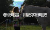 老板电器：用数字厨电把烹饪的天赋权利还给用户