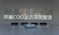 苹果COO走访深莞智造工厂：没有中国“果链”，就没有苹果的成功