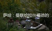 萨哈：曼联给拉什福德的担子太重了，只责怪球员也不公平