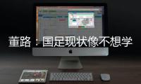 董路：国足现状像不想学习但还得写作业
，犯的错误不再犯就烧高香