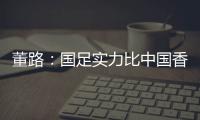 董路：国足实力比中国香港可能强一点
�，踢日本输3个以内就别骂了