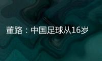董路
：中国足球从16岁开始可期待赢日本 赢日本比学日本简单多了