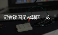 记者谈国足vs韩国：龙仁可比大连热，今晚可是一场消耗战