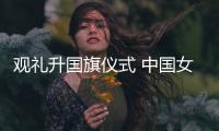 观礼升国旗仪式 中国女排厚植爱国情怀