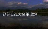 辽篮U21大名单出炉
！张俊豪黄秋实领衔 内线新星让人期待