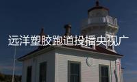 远洋塑胶跑道投播央视广告 品牌迈上新高度