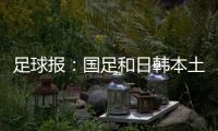 足球报：国足和日韩本土阵容相比都有很大差距，未来主帅挑战极大