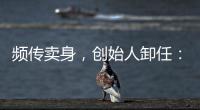 频传卖身
，创始人卸任�

：盒马8年新零售之路为何“一直在试错”
？