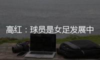 高红：球员是女足发展中最重要元素，政策制定者要以她们为中心