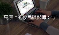 高原上的牧民摄影师
：与雪豹一同成长