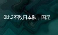 0比2不敌日本队，国足东亚杯遭遇两连败